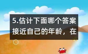 5.估計下面哪個答案接近自己的年齡，在○內畫“√”。