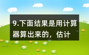 9.下面結(jié)果是用計(jì)算器“算”出來(lái)的，估計(jì)一下，結(jié)果合理嗎？分析一下錯(cuò)誤原因。