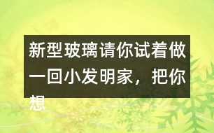 新型玻璃請你試著做一回小發(fā)明家，把你想發(fā)明的玻璃用你喜歡的方式寫出來。