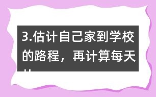 3.估計(jì)自己家到學(xué)校的路程，再計(jì)算每天從家到學(xué)校往返要走多少千米。