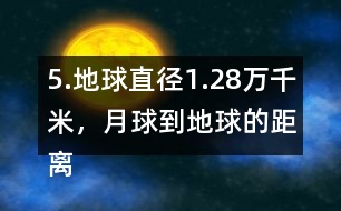 5.地球直徑1.28萬千米，月球到地球的距離是地球直徑的30倍。月球到地球有多遠(yuǎn)?