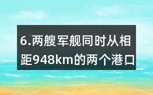 6.兩艘軍艦同時(shí)從相距948km的兩個(gè)港口對(duì)開(kāi)。
