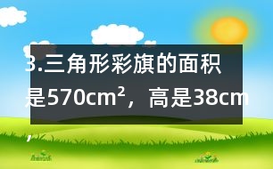 3.三角形彩旗的面積是570cm2，高是38cm，彩旗高對(duì)應(yīng)的底是多少厘米?