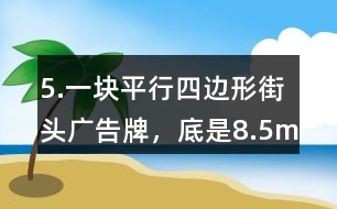 5.一塊平行四邊形街頭廣告牌，底是8.5m,高是5.4m。要粉刷這塊廣告牌，每平方米要用油漆0.5kg,至少需要準(zhǔn)備多少千克油漆?