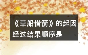 《草船借箭》的起因、經(jīng)過、結(jié)果順序是怎樣的，說一說故事內(nèi)容