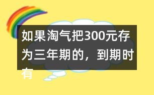 如果淘氣把300元存為三年期的，到期時有多少利息？
