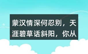 “蒙漢情深何忍別，天涯碧草話斜陽(yáng)”，你從課文哪些地方體會(huì)到了“蒙漢情深” ？生活中你也有過(guò)與人惜別的經(jīng)歷吧，和同學(xué)交流。