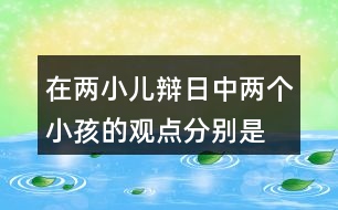 在兩小兒辯日中,兩個(gè)小孩的觀點(diǎn)分別是什么?他們是怎樣說明自己的觀點(diǎn)的?