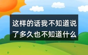 這樣的話我不知道說了多久也不知道什么時候不說了
