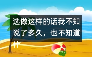 選做：這樣的話我不知說(shuō)了多久，也不知道什么時(shí)候不說(shuō)了，你有這樣的經(jīng)歷嗎？