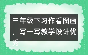 三年級下習(xí)作：看圖畫，寫一寫教學(xué)設(shè)計(jì)優(yōu)秀案例