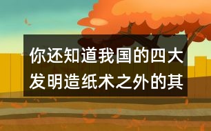 你還知道我國的四大發(fā)明造紙術之外的其他發(fā)明嗎？
