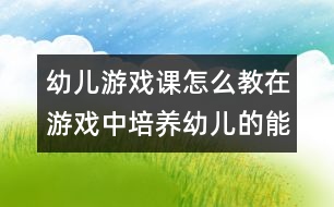 幼兒游戲課怎么教：在游戲中培養(yǎng)幼兒的能力