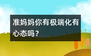 準媽媽你有極端化有心態(tài)嗎？