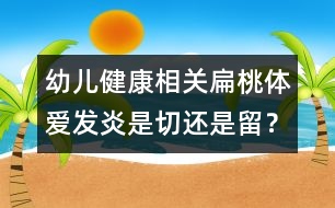 幼兒健康相關(guān)：扁桃體愛發(fā)炎是切還是留？