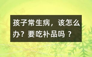 孩子常生病，該怎么辦？要吃補(bǔ)品嗎 ？