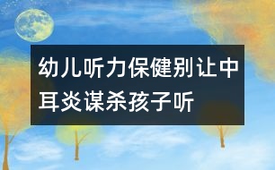 幼兒聽力保?。簞e讓中耳炎“謀殺”孩子聽力