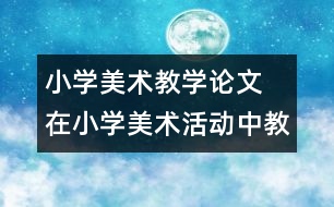 小學(xué)美術(shù)教學(xué)論文  在小學(xué)美術(shù)活動中教師以 情感”激活童心
