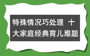 特殊情況巧處理  ：十大家庭經(jīng)典育兒難題！