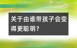 關(guān)于由誰帶孩子會(huì)變得更聰明？