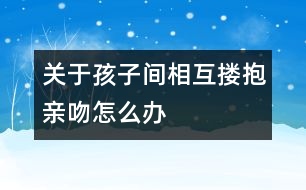 關于孩子間相互摟抱親吻怎么辦
