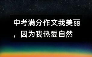 中考滿分作文:我美麗,因?yàn)槲覠釔圩匀?></p>
<BR>中考滿分作文:我美麗,因?yàn)槲覠釔圩匀?<BR><BR>(第一范文網(wǎng) www.diyifanwen.com整理)<BR><BR>放眼自然,處處有著迷人的色彩:第一絲清風(fēng)拂過,是萬木吐翠的春,這是一個(gè)細(xì)膩的季節(jié);第一縷陽光灑下,是魚躍荷開的夏,這是一個(gè)清爽的季節(jié);第一片金黃鋪開,是五谷豐登的秋,這是一個(gè)寂寞的季節(jié);第一片雪花飄下,是凜冽蕭條的冬,這是一個(gè)溫馨的季節(jié)。自然,將我的世界妝扮得格外美麗。 <BR> 春雨瀟瀟灑落時(shí),總會(huì)牽動(dòng)我的心弦,把我?guī)肽侨鐭熑珈F、如沙如塵的世界。那絲絲細(xì)雨,像滴滴甘露,讓我感受著生命的活力,它們讓我擺脫人間約束,放開心情,在虛空中狂奔,在寂寞中追逐。?? <BR> 夏風(fēng)輕輕吹拂時(shí),綠色向我撲面而來。山綠如碧,水清如鏡,徜徉其中,你會(huì)感受到自然無窮的魅力??臻e時(shí),我喜歡坐在窗臺(tái)上,打開窗戶,讓夕陽的余輝照在臉上,讓夏日的涼風(fēng)無私地吹來。不管心中有多少怨恨、多少惆悵都可以任它吹走,只留下心靈的藍(lán)天,任思緒飛翔,此時(shí),我總是禁不住在心里高呼:多么美好的人生?。?? <BR> 秋月掠過大地時(shí),我總喜歡趴在床上,打開CD機(jī),聽一段歡快的樂曲。窗外雖然秋雨不斷,夜空雖然風(fēng)急云低,但我的內(nèi)心卻絲毫沒有染上半點(diǎn)愁緒。?? <BR> 冬雪慢慢飄落時(shí),屋內(nèi)外的燈光交織著飄落的雪花,像一曲飄揚(yáng)的音符,像一幅美麗的圖畫,讓你浮想聯(lián)翩。再過一陣,小孩們便會(huì)歡呼著堆起了雪人,打起了雪仗。想想自己小時(shí)侯的情景,一種歡樂莫名地涌上心頭。要是遇上圣誕節(jié),這雪花便成了自然送給我們的最好禮物,看著窗外的雪花,帶著期待的幻想,美夢(mèng)會(huì)伴你到天明。?? <BR> 自然就像一條無比絢爛的彩虹,生活像一杯濃郁可口的咖啡;自然像一支悠揚(yáng)委婉的樂曲,生活像一片蔚藍(lán)浩瀚的大海。不管生活是酸、是甜、是苦還是咸,看一看美麗的自然,我的生活便充滿了情趣。?? <BR> 細(xì)細(xì)品味自然,我發(fā)現(xiàn)一切是如此色彩斑斕;細(xì)細(xì)感悟生活,我發(fā)現(xiàn)世界是如此美麗。 <BR> 點(diǎn)評(píng):自然對(duì)每一個(gè)人都是公平的,我們一樣享受明媚的陽光,一樣享受新鮮的空氣;我們一樣享受草木的碧綠,一樣享受天空的蔚藍(lán)。但是,享受了并不意味就能夠表達(dá),不一定能夠有所收獲,這就是人與人的區(qū)別。本文作者細(xì)心觀察,深入感悟,用整齊而美麗的語句將四季的畫面刻畫得多姿多彩,尤其是排比句的運(yùn)用,顯示了小作者不一般的寫作基礎(chǔ)。 <BR><BR>(第一范文網(wǎng) www.diyifanwen.com整理) </div>
</div>
</div>
<div id=