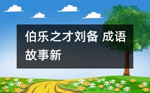 “伯樂”之才——劉備 ——成語故事新解之《倒履相迎》、《三顧茅廬》