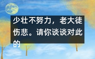 少壯不努力，老大徒傷悲。請(qǐng)你談?wù)剬?duì)此的想法并如何行動(dòng)。,少壯