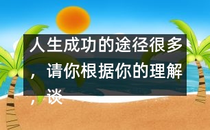 人生成功的途徑很多，請(qǐng)你根據(jù)你的理解，談?wù)勛约旱目捶ā?人生