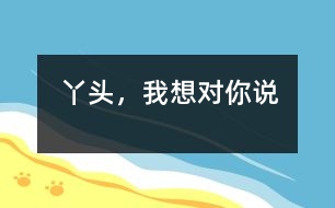 丫頭，我想對你說