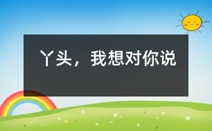 丫頭，我想對(duì)你說(shuō)