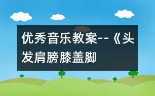 優(yōu)秀音樂教案--《頭發(fā)、肩膀、膝蓋、腳》