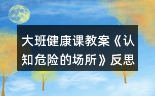 大班健康課教案《認(rèn)知危險的場所》反思