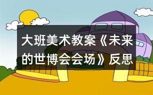 大班美術(shù)教案《未來(lái)的世博會(huì)會(huì)場(chǎng)》反思