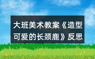 大班美術(shù)教案《造型可愛的長(zhǎng)頸鹿》反思
