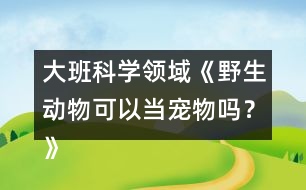 大班科學(xué)領(lǐng)域《野生動物可以當(dāng)寵物嗎？》防疫教案