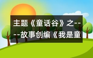 主題《童話(huà)谷》之----故事創(chuàng)編《我是童話(huà)小作家》