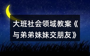 大班社會領域教案《與弟弟妹妹交朋友》