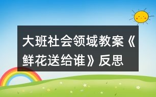 大班社會(huì)領(lǐng)域教案《鮮花送給誰》反思