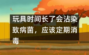 玩具時(shí)間長了會(huì)沾染致病菌，應(yīng)該定期消毒