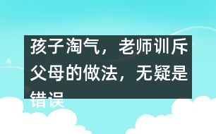 孩子淘氣，老師訓(xùn)斥父母的做法，無(wú)疑是錯(cuò)誤
