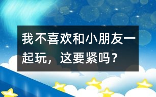 我不喜歡和小朋友一起玩，這要緊嗎？