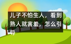 兒子不怕生人，看到熟人就害羞，怎么引導(dǎo)