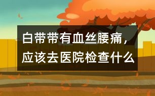 白帶帶有血絲、腰痛，應(yīng)該去醫(yī)院檢查什么