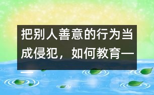 把別人善意的行為當(dāng)成侵犯，如何教育――王文革回答