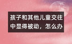 孩子和其他兒童交往中顯得被動(dòng)，怎么辦