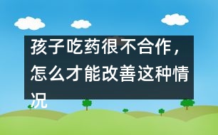 孩子吃藥很不合作，怎么才能改善這種情況
