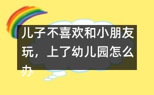 兒子不喜歡和小朋友玩，上了幼兒園怎么辦