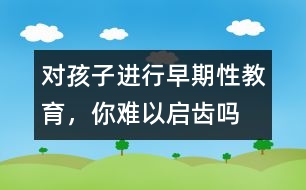 對孩子進(jìn)行早期性教育，你難以啟齒嗎