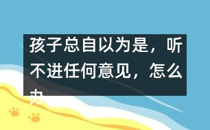 孩子總自以為是，聽(tīng)不進(jìn)任何意見(jiàn)，怎么辦